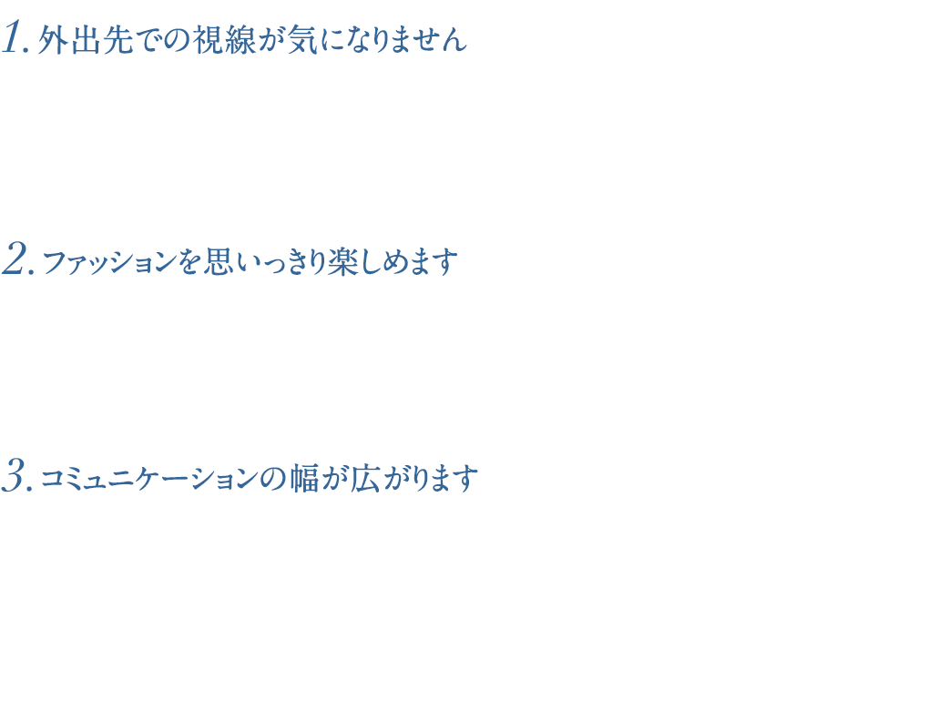 1.外出先での視線が気になりません/2.ファッションを思いっきり楽しめます/3.コミュニケーションの幅が広がります